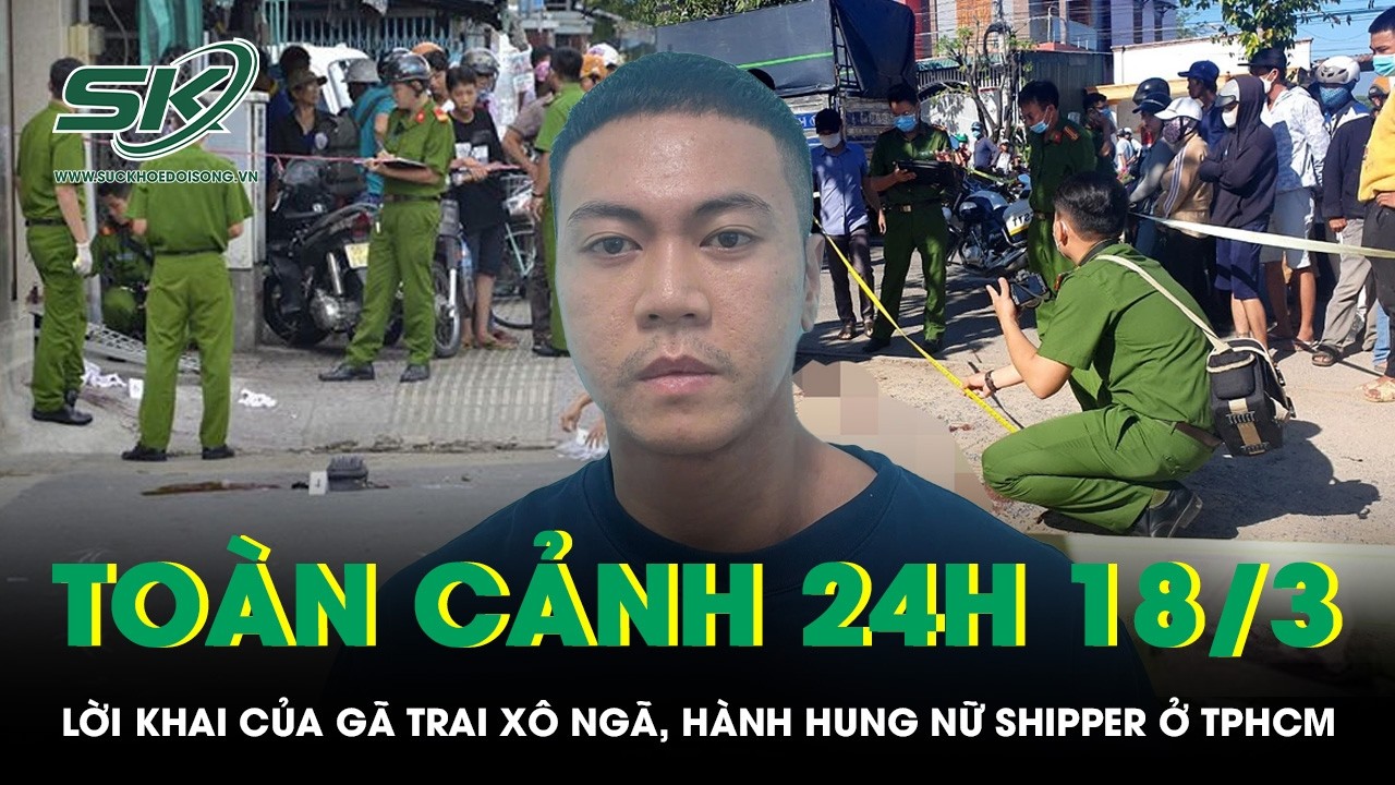 Toàn cảnh 24H 18/3: Lời khai của gã trai xô ngã, hành hung nữ shipper ở TPHCM