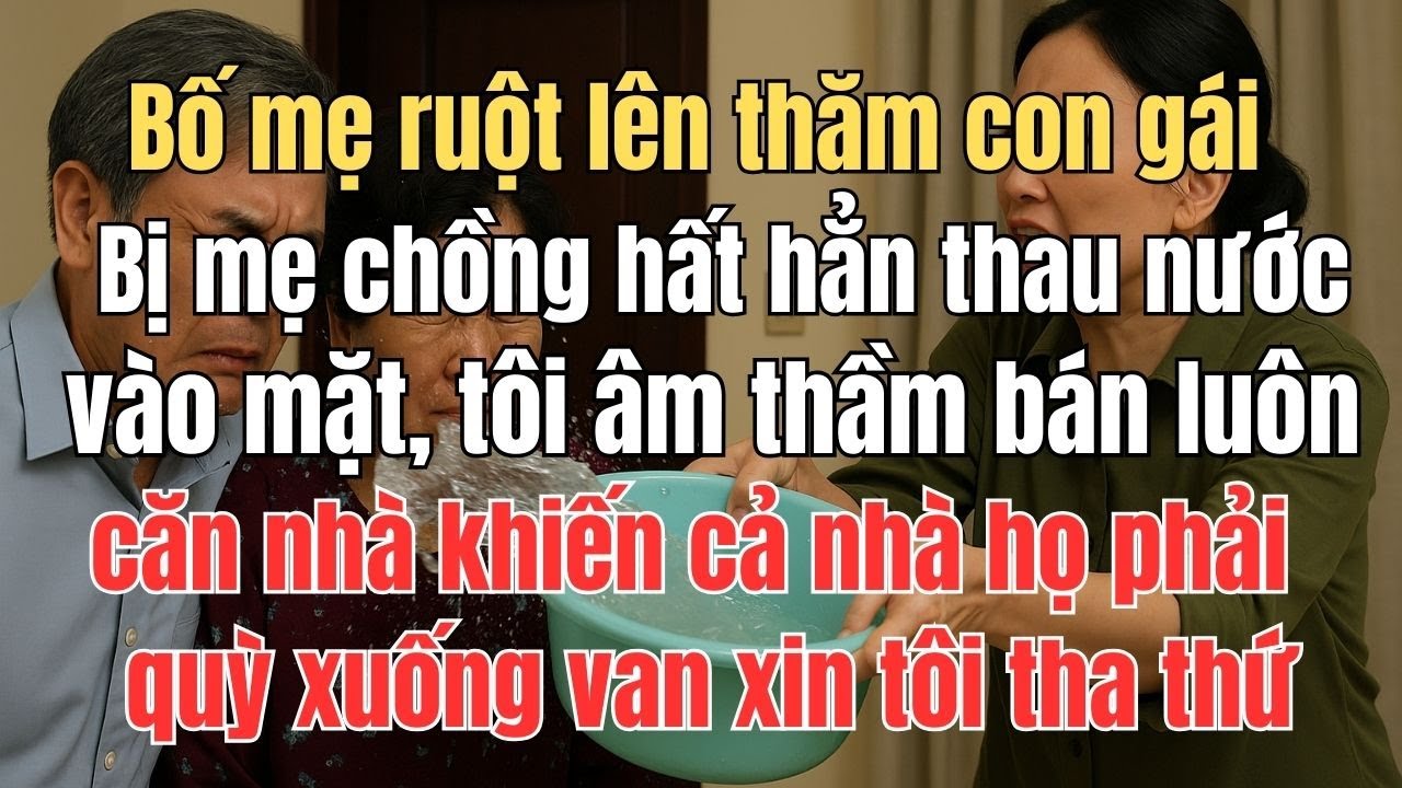 Bố mẹ ruột lên thăm con gái bị mẹ chồng hất thau nước vào mặt, tôi âm thầm bán luôn căn nhà khiến ..