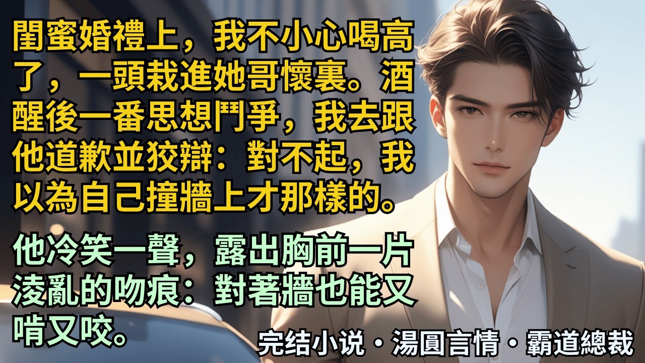 【完結小說】閨蜜婚禮上，一頭栽進她哥懷裏。酒醒後一番思想鬥爭，我去跟他道歉並狡辯：對不起，我以為自己撞牆上才那樣的。他冷笑露出胸前一片淩亂的吻痕：對著牆也能又啃又咬。#小說 #爽文 #甜文 #霸道總裁