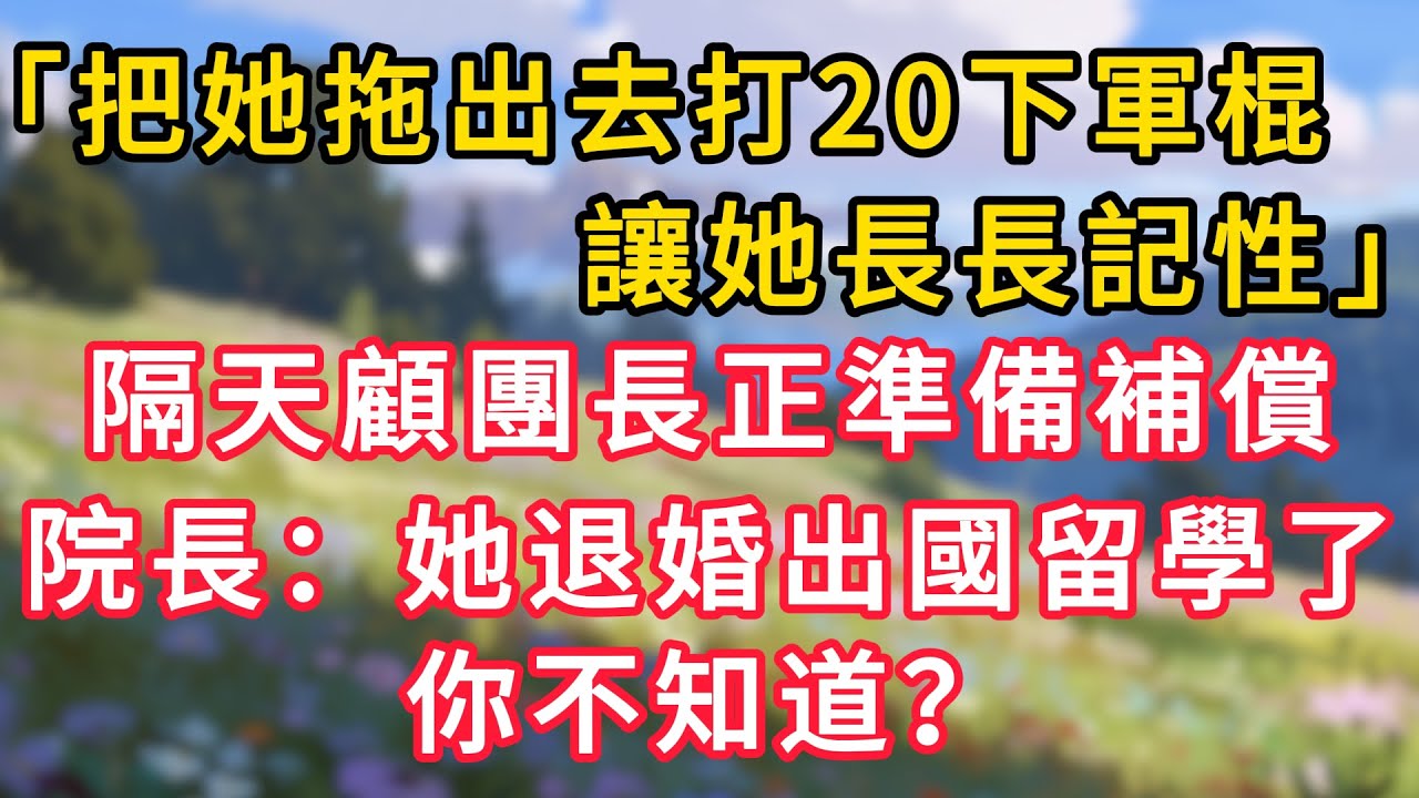 「把她拖出去打20下軍棍！讓她長長記性！」隔天顧團長正準備補償，院長：她退婚出國留學了，你不知道！#情感故事 #為人處世 #生活经验