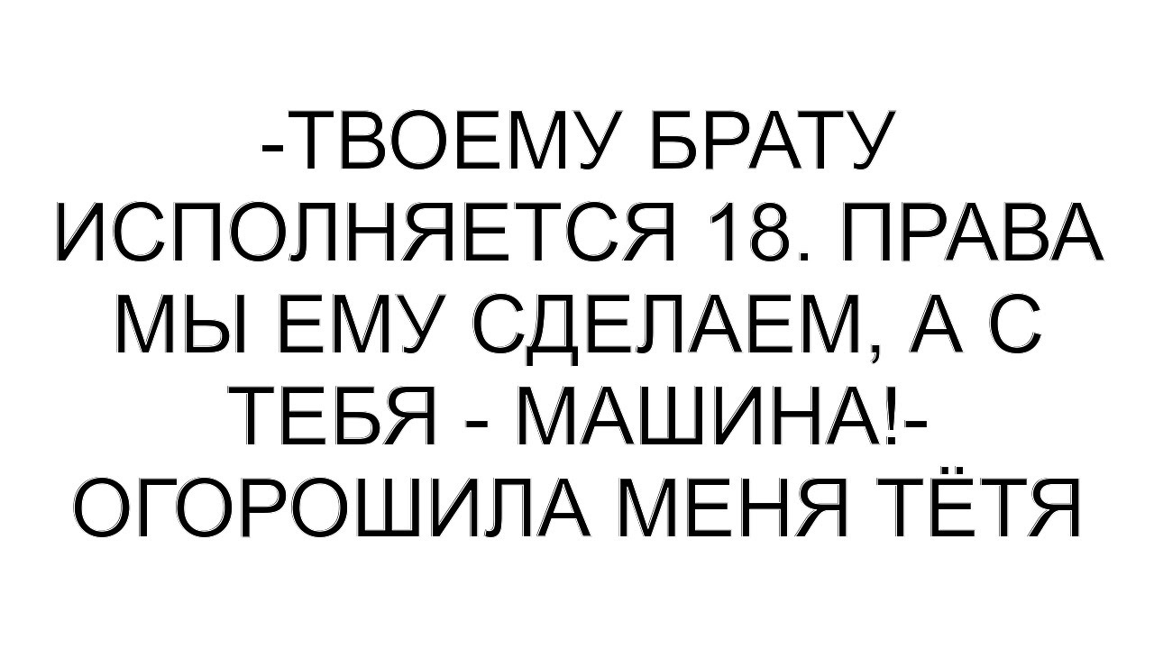 -Твоему брату исполняется 18. Права мы ему сделаем, а с тебя - машина!- огорошила меня тётя