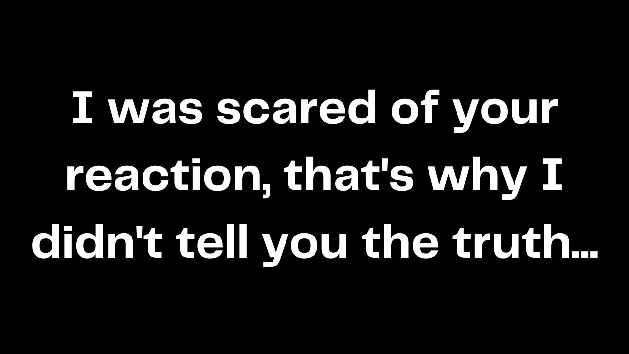 I was scared of your reaction, that's why I didn't tell you the truth...