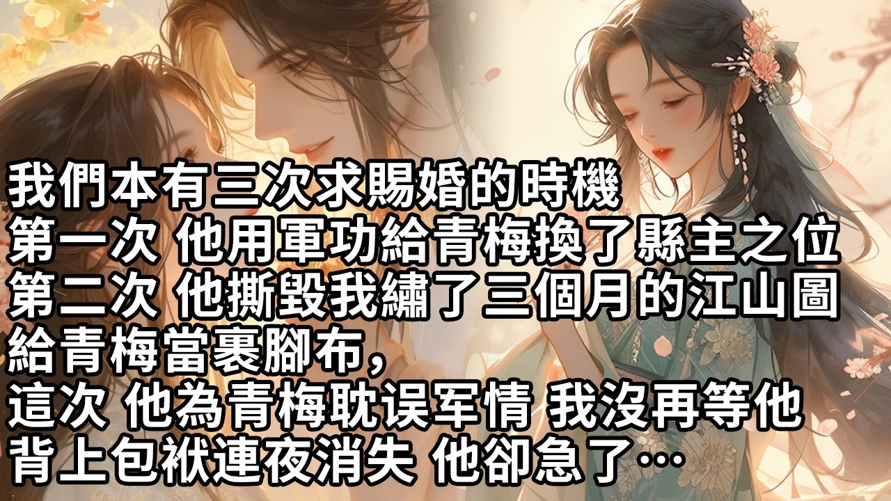 【一口氣看完】我們本有三次求賜婚的時機，第一次 他用軍功給青梅換了縣主之位，第二次 他撕毀我繡了三個月的江山圖，給青梅當裹腳布，這次 他為青梅耽误军情 我沒再等他，背上包袱連夜消失 他卻急了…