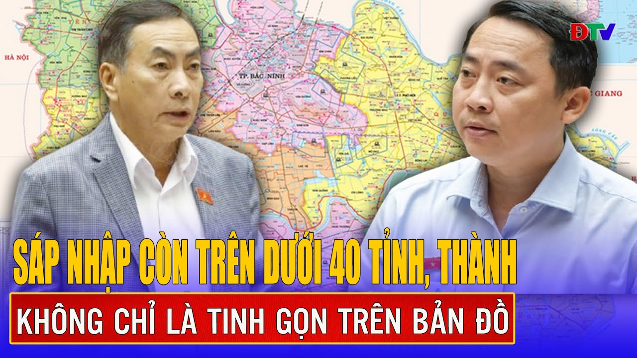 Sáp nhập còn trên dưới 40 tỉnh, thành không chỉ là tinh gọn trên bản đồ | Điện Biên TV
