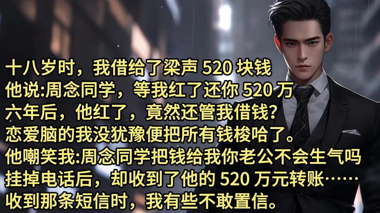 十八岁时，我借给了梁声 520 块钱，他说:周念同学，等我红了还你 520 万。六年后，他红了，竟然还管我借钱？恋爱脑的我没犹豫便把所有钱梭哈了。他嘲笑我:周念同学，把钱给我你老公不会生气吗？