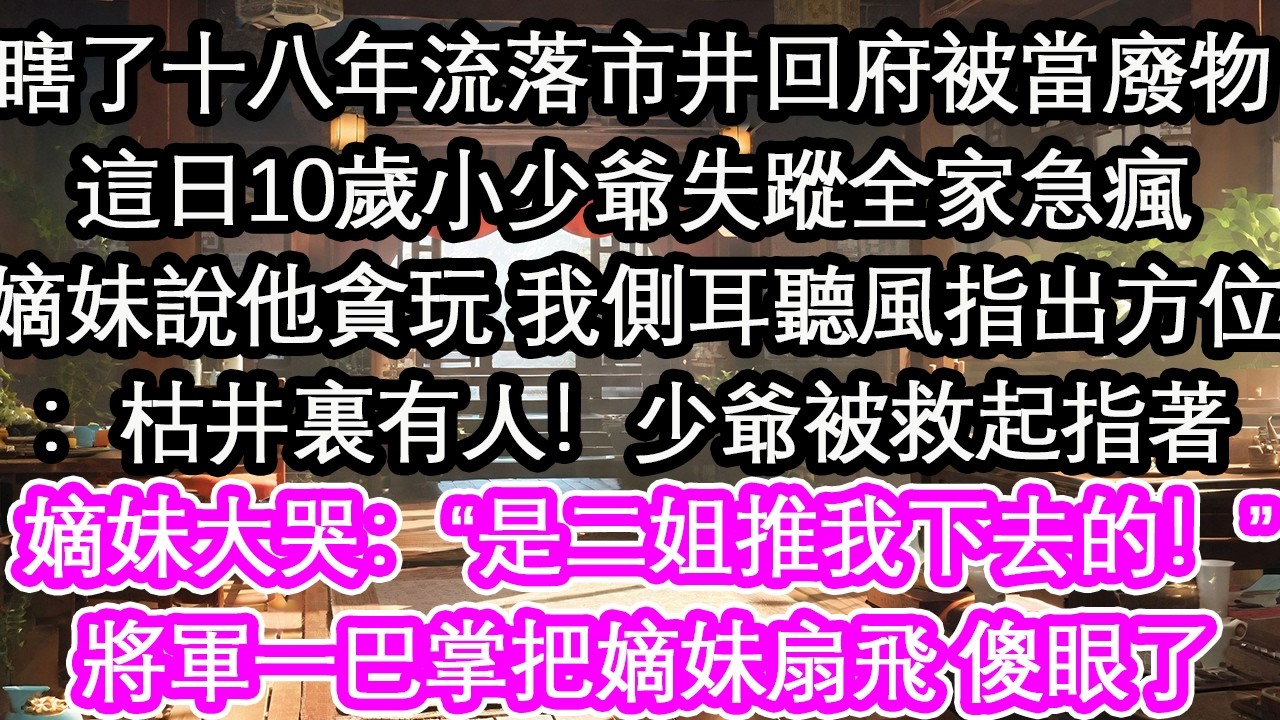 我瞎了十八年流落市井回府被當廢物這日10歲小少爺失蹤全家急瘋嫡妹說他貪玩 我側耳聽風指出方位：枯井裏有人！少爺被救起指著嫡妹大哭：“是二姐推我下去的！”將軍一巴掌把嫡妹扇飛 傻眼了【花開】【愛情】