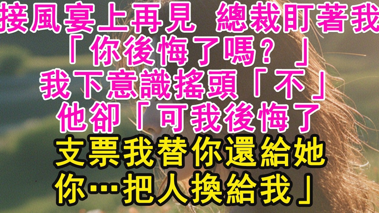 接風宴上再見 總裁盯著我，「你後悔了嗎？」我下意識搖頭「不」他卻「可我後悔了，支票我替你還給她，你…把人換給我」【琉璃】【甜寵】【霸總】