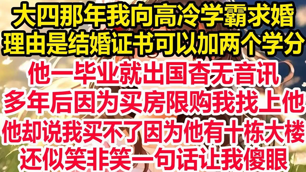 大四那年我向高冷学霸求婚，理由是结婚证书可以加两个学分，他一毕业就出国杳无音讯，多年后因为买房限购我找上他，他却说我买不了因为他有十栋大楼， 还似笑非笑一句话让我傻眼！