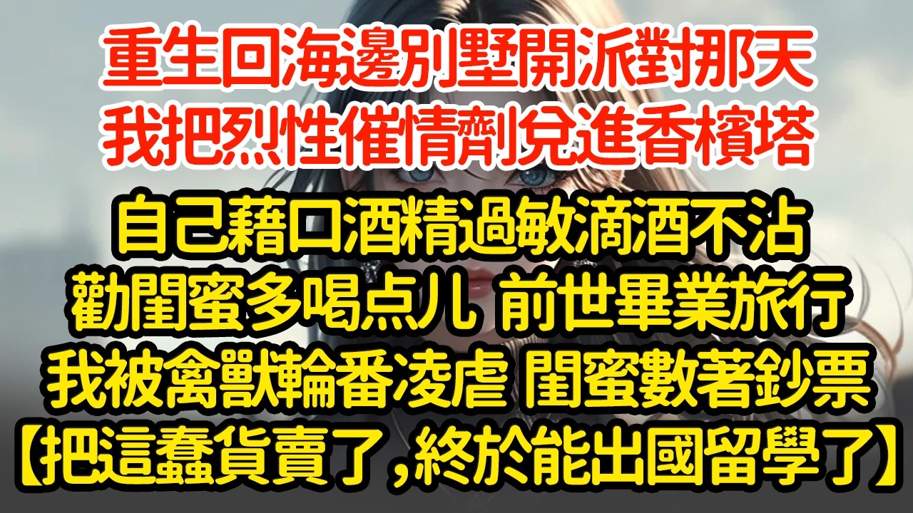 重生回海邊別墅開派對那天，我把烈性催情劑兌進香檳塔，自己藉口酒精過敏滴酒不沾，劝闺蜜多喝点儿   前世畢業旅行我被禽兽轮番凌虐  閨蜜數著鈔票【把這蠢貨賣了，終於能出國留學了】