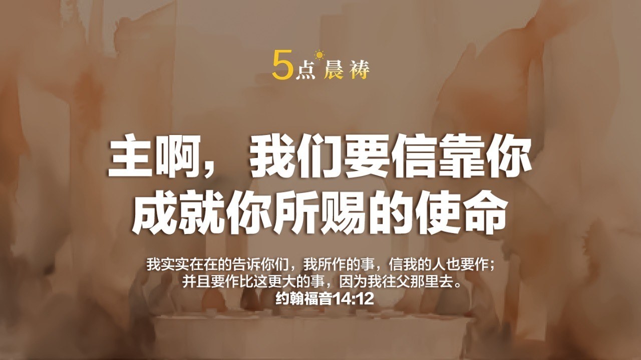 【五点晨祷】 主啊，我们要信靠你成就你所赐的使命 【约翰福音 14:12】我实实在在地告诉你们，我所作的事，信我的人也要作；并且要作比这更大的事，因为我往父那里去。