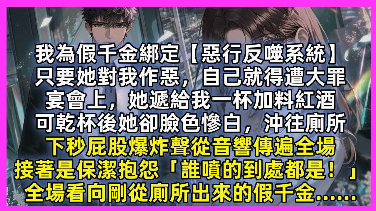 我為假千金綁定【惡行反噬系統】宴會上，她遞給我一杯加料紅酒，可乾杯後她卻臉色慘白，沖往廁所，下秒屁股爆炸聲從音響傳遍全場，接著是保潔抱怨「誰噴的到處都是！」全場看向剛從廁所出來的假千金……