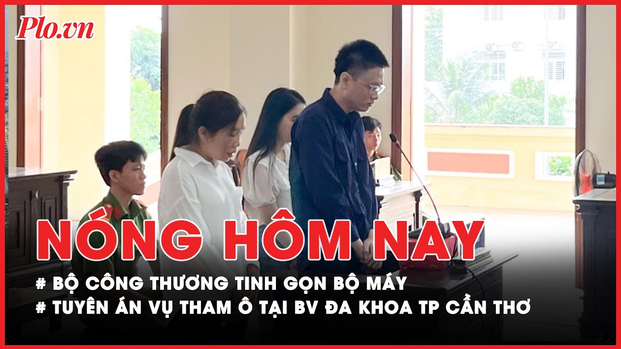 Nóng hôm nay: Bộ Công Thương tinh gọn bộ máy; Tuyên án vụ tham ô tại BV Đa khoa TP Cần Thơ - PLO