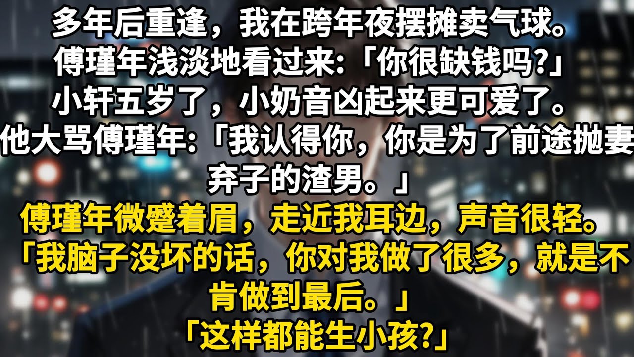 多年后重逢，我在跨年夜摆摊卖气球。傅瑾年浅淡地看过来:「你很缺钱吗?」小轩五岁了，小奶音凶起来更可爱了。他大骂傅瑾年:「我认得你，你是为了前途抛妻弃子的渣男。」傅瑾年微蹙着眉，走近我耳边，声音很轻。