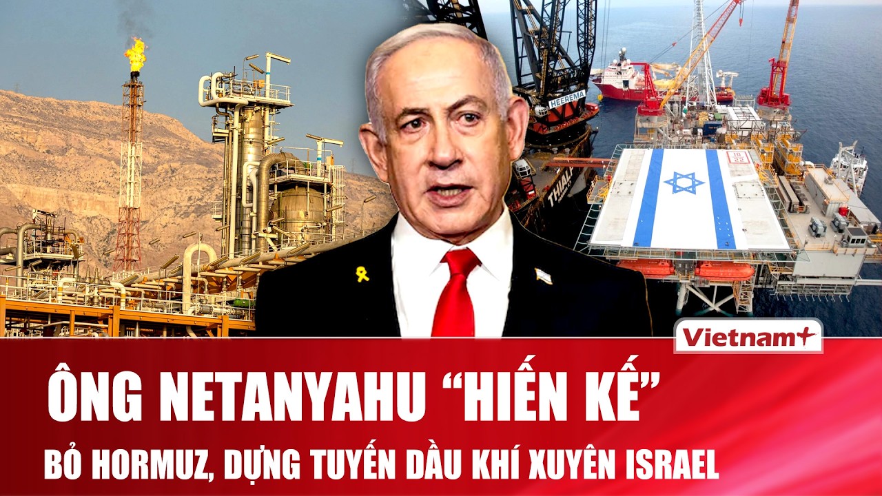 Ông Benjamin Netanyahu bất ngờ muốn “xóa sổ điểm nghẽn Hormuz”, mở tuyến dầu khí mới qua Israel