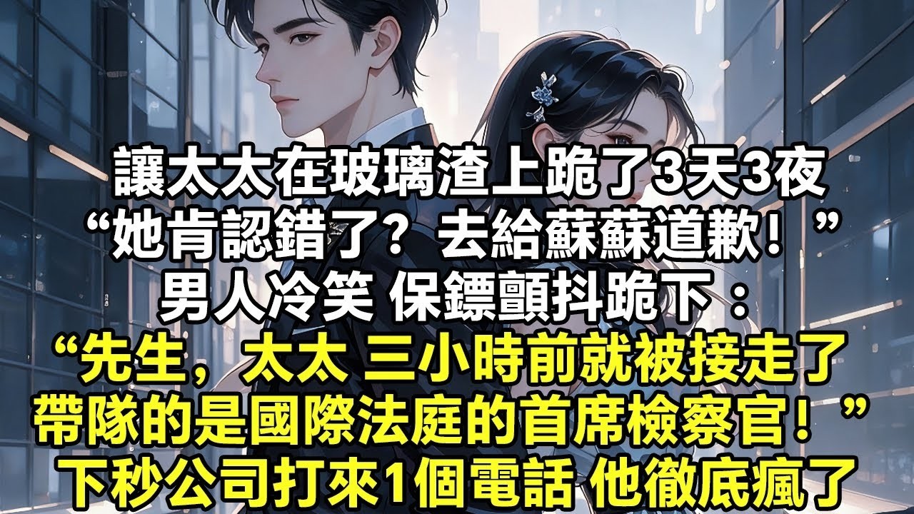讓太太在玻璃渣上跪了3天3夜“她肯認錯了？去給蘇蘇道歉！” 男人冷笑 保鏢顫抖跪下 ：“先生，太太 三小時前就被接走了 帶隊的是國際法庭的首席檢察官！” 下秒公司打來1個電話 他徹底瘋了【追妻