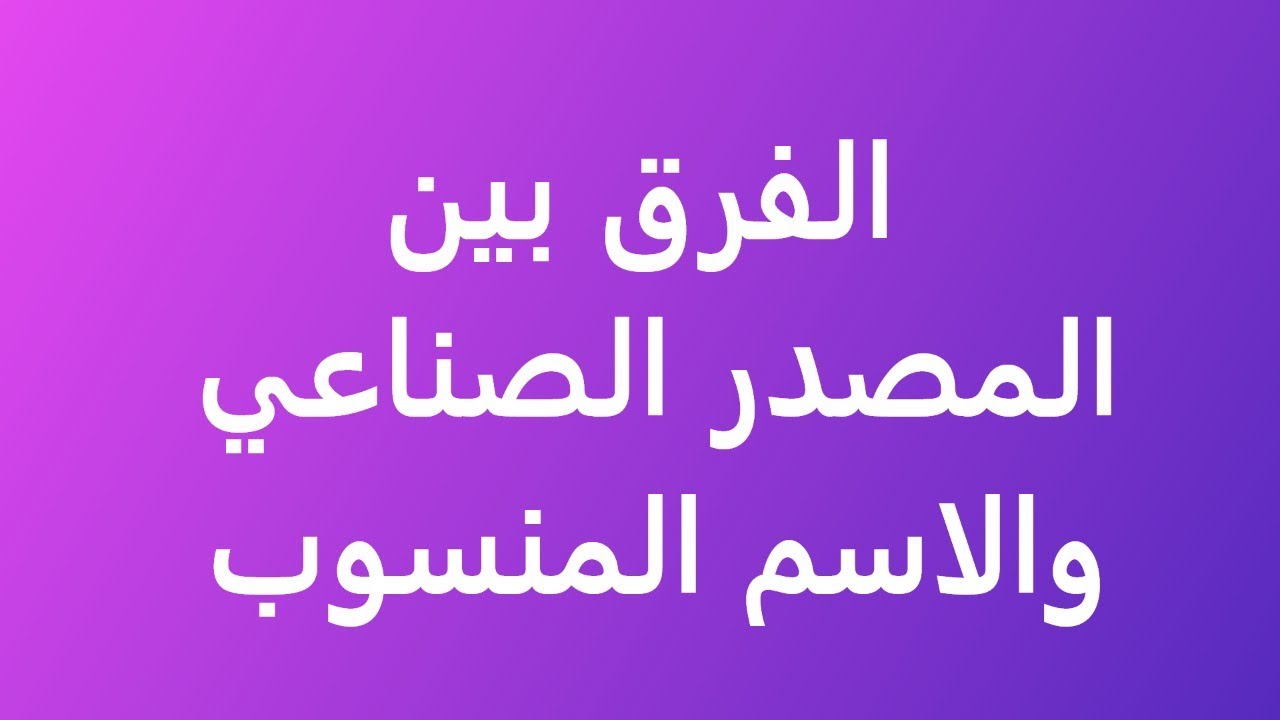 الفرق بين المصدر الصناعي والاسم المنسوب