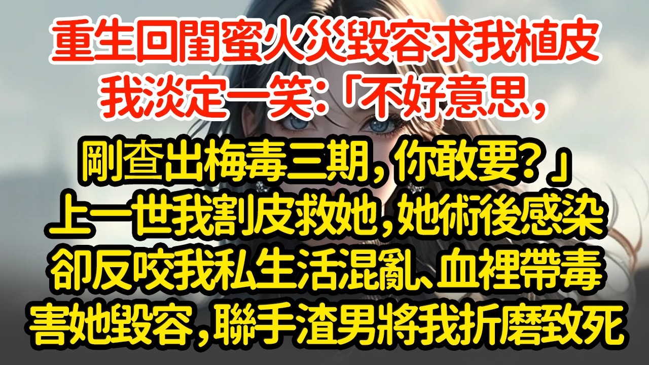 重生回閨蜜火災毀容求我植皮，我淡定一笑：「不好意思，剛查出梅毒三期，你敢要？」上一世我割皮救她，她術後感染卻反咬我私生活混亂、血裡帶毒害她毀容，聯手渣男將我折磨致死