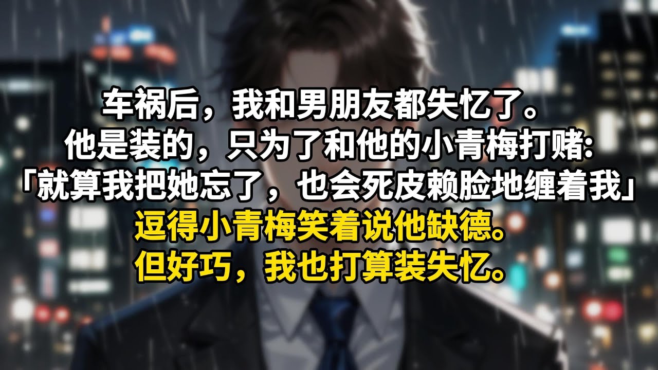 车祸后，我和男朋友都失忆了。他是装的，只为了和他的小青梅打赌:「就算我把她忘了，乔含也会死皮赖脸地缠着我。」逗得小青梅笑着说他缺德。但好巧，我也打算装失忆。