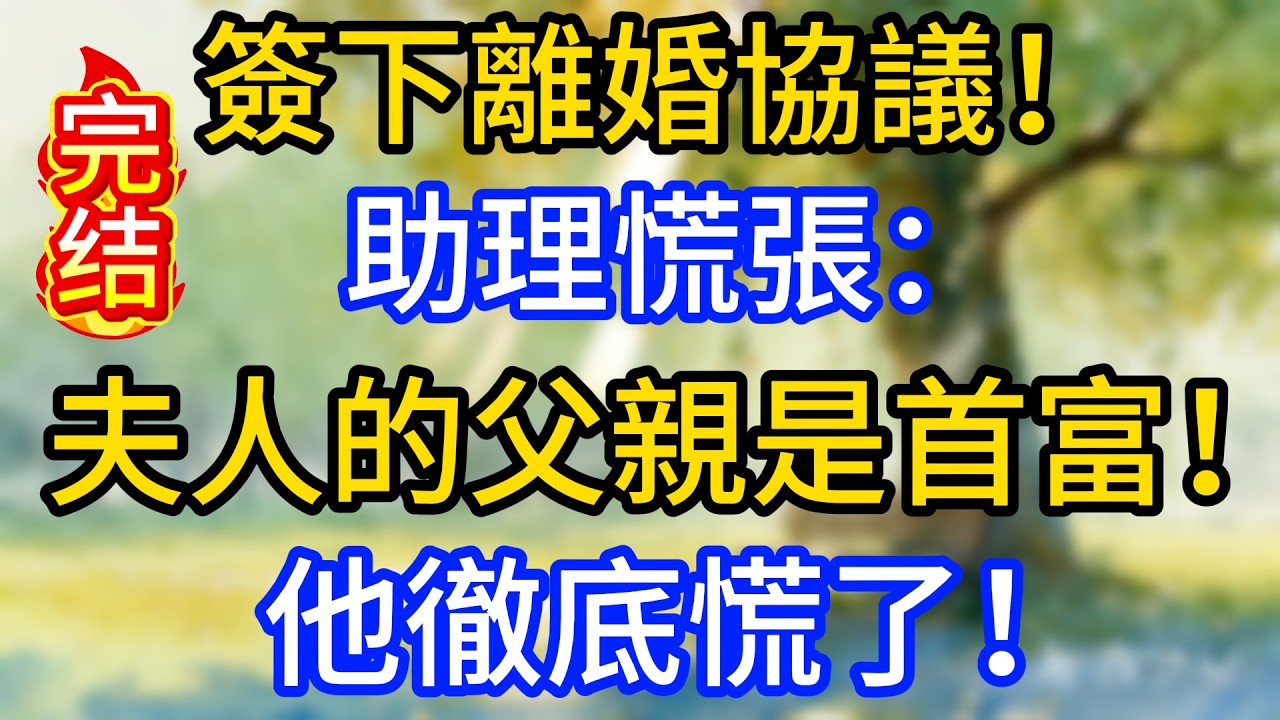 簽下離婚協議！助理慌張：夫人的父親是首富！他徹底慌了！