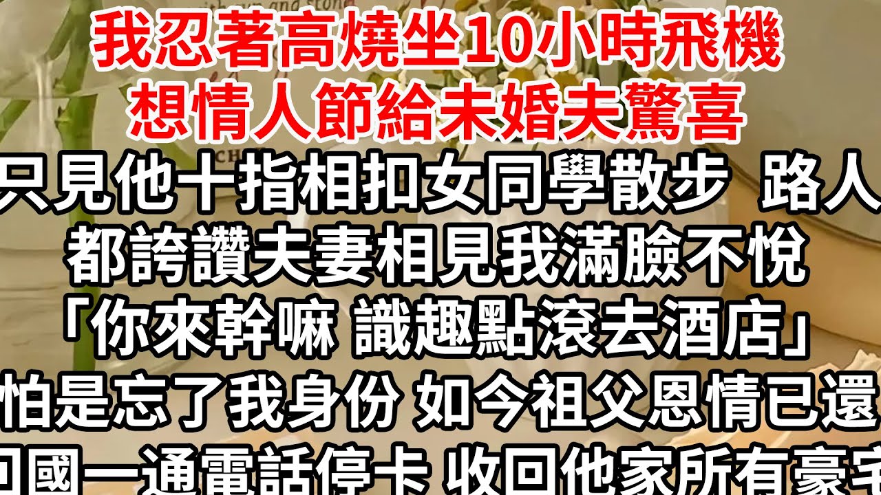 我忍著高燒坐10小時飛機想情人節給未婚夫驚喜，只見他十指相扣女同學散步 路人都誇讚夫妻相，見我滿臉不悅「你來幹嘛 識趣點滾去酒店」，怕是忘了我身份 如今祖父恩情已還，回國一通電話停卡 收回他家所有豪宅