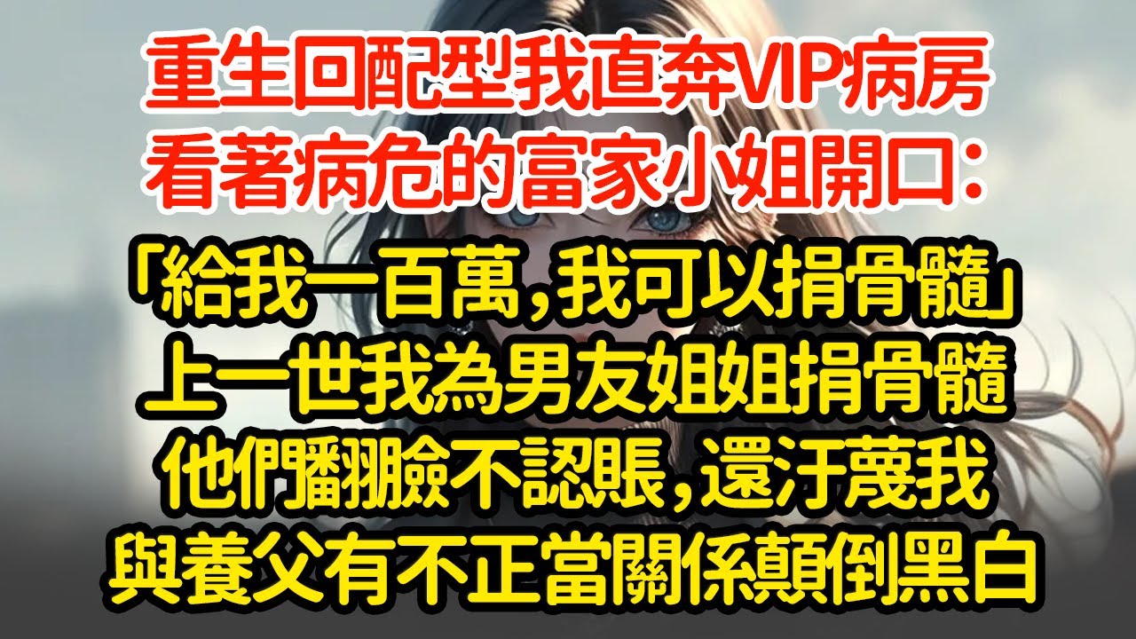 重生回配型我直奔VIP病房，看著病危的富家小姐開口：「給我一百萬，我可以捐骨髓」上一世我為男友姐姐捐骨髓他們翻臉不認賬，還汙蔑我與養父有不正當關係顛倒黑白