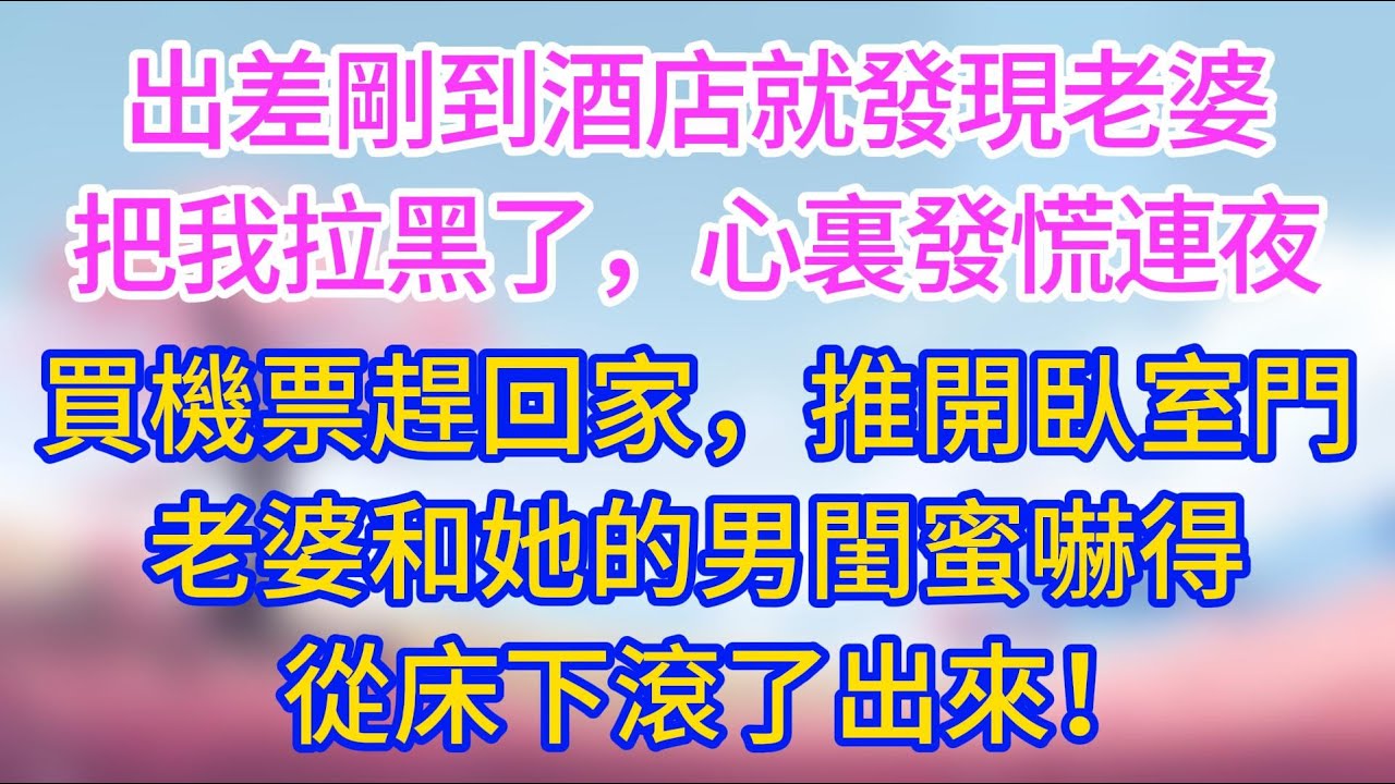 【完結】出差剛到酒店就發現老婆把我拉黑了，心裏發慌連夜買機票趕回家，推開臥室門，老婆和她的男閨蜜嚇得從床下滾了出來！