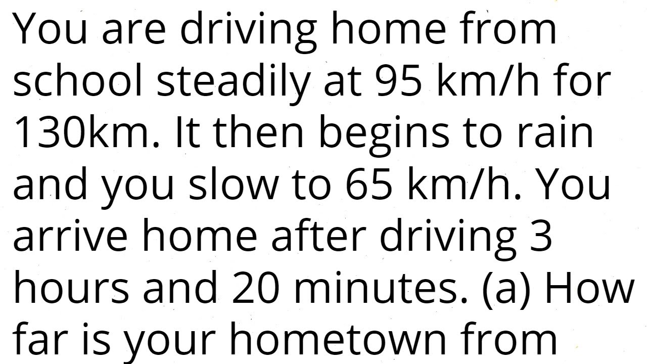 You are driving home from school steadily at 95 km/h for 130km. It rains and you slow to 65 km/h.