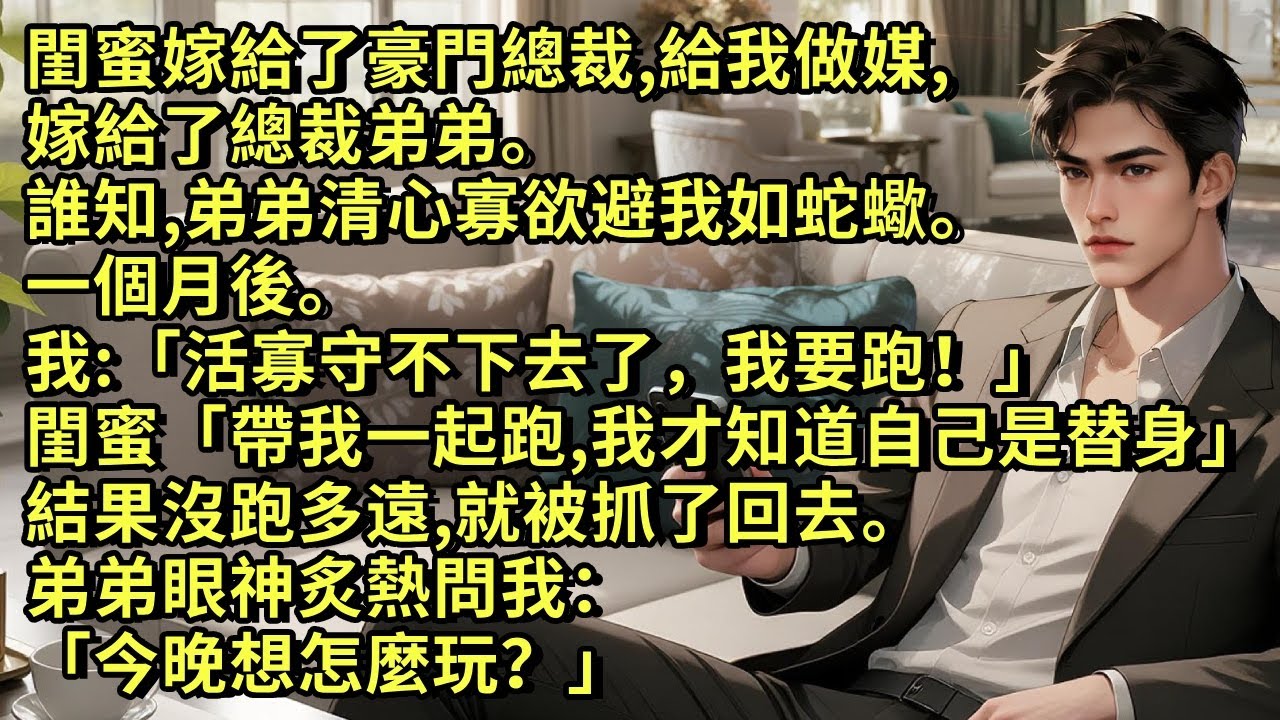 閨蜜嫁給了豪門總裁，我嫁給了總裁弟弟。誰知，弟弟清心寡欲避我如蛇蠍。我：「活寡守不下去了，我要跑！」閨蜜：「帶我一起跑，我才知道自己是替身。」結果沒跑多遠就被抓了回去。丈夫眼神炙熱：「今晚想怎麼玩？」