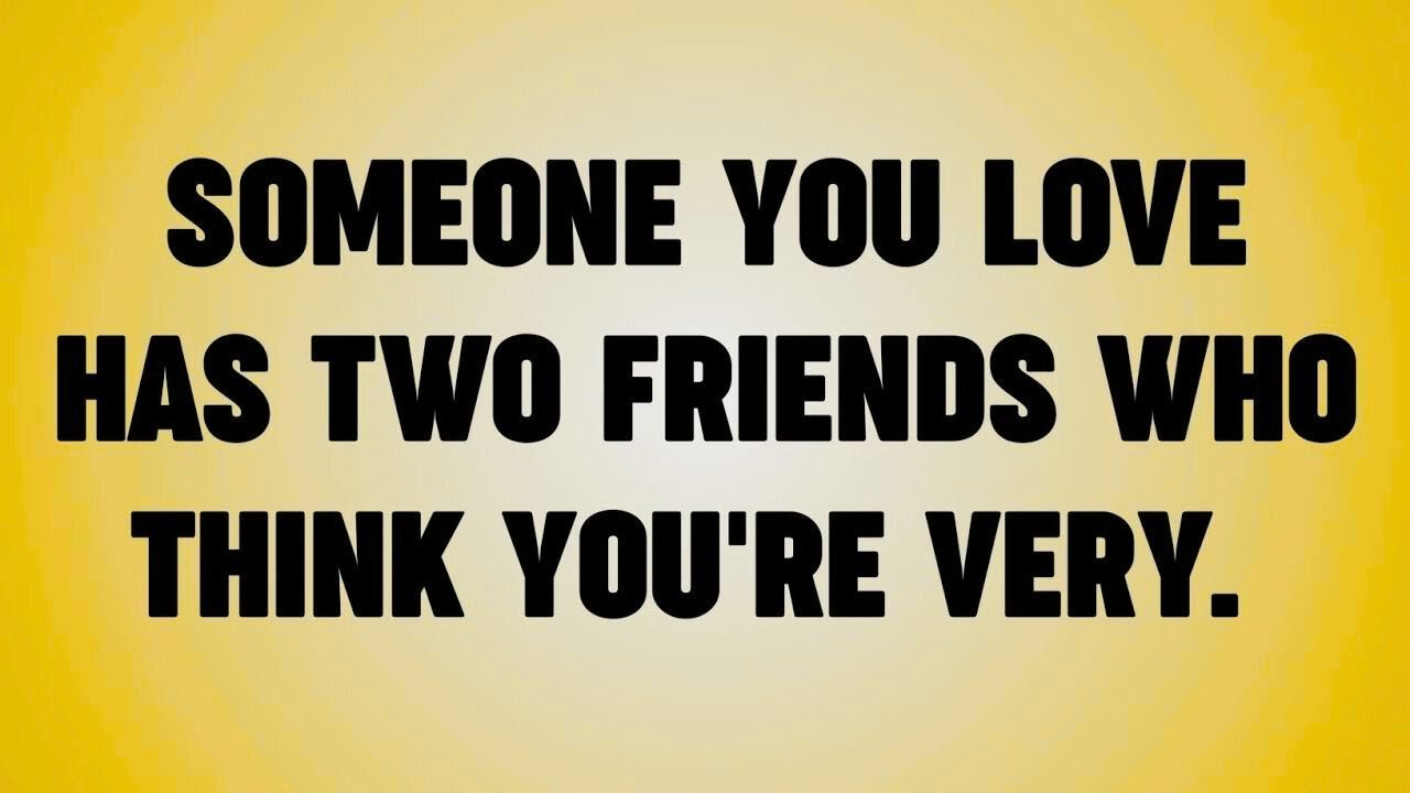 SOMEONE YOU LOVE HAS TWO FRIENDS WHO THINK YOU'RE VERY.