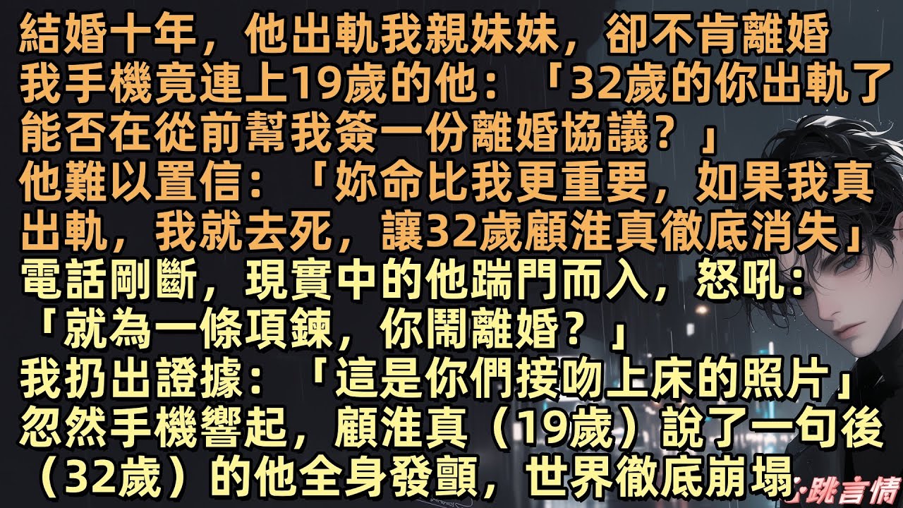 顧淮真出軌了唐霜月的親妹妹，卻不願離婚。唐霜月走投無路，手機竟連上19歲的他：「32歲的你出軌了能否在從前幫我簽一份離婚協議？」他難以置信：「妳命比我更重要，如果我真出軌，我就讓32歲顧淮真徹底消失」