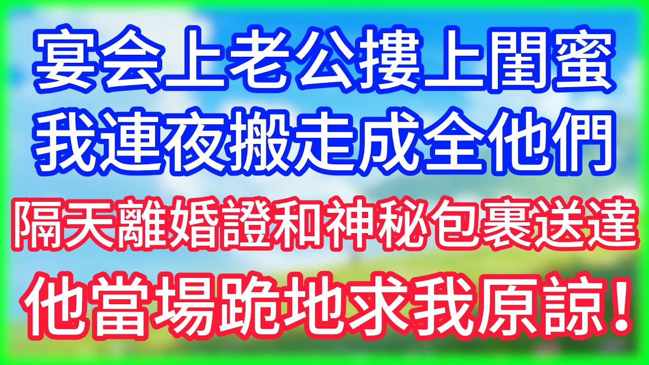 【爽文】宴会上老公摟上閨蜜，我連夜搬走成全他們，隔天離婚證和神秘包裹送達，他當場跪地求我原諒！