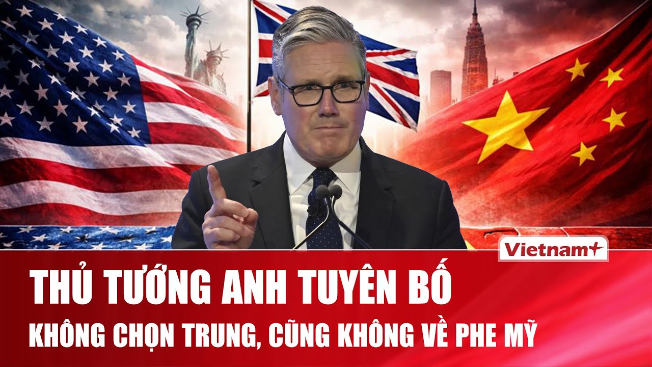 Anh tuyên bố không chọn phe Mỹ – Trung: Vạch “lối đi riêng” cạnh tranh giữa cường quốc