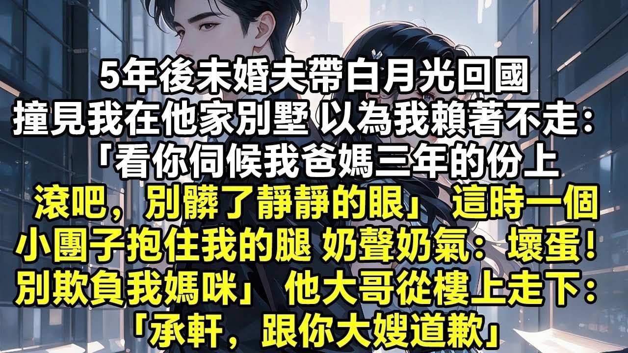 5年後未婚夫帶白月光回國 撞見我在他家別墅 以為我賴著不走： 「看你伺候我爸媽三年的份上，滾吧，別髒了靜靜的眼」 這時，一個小團子抱住我的腿 奶聲奶氣地喊他：「壞蛋！別欺負我媽咪」 他大哥從樓