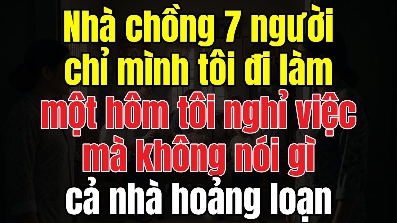 Nhà Chồng 7 Người, Chỉ Mình Tôi Đi Làm. Một Hôm Tôi Nghỉ Việc Không Nói, Cả Nhà Hoảng Loạn