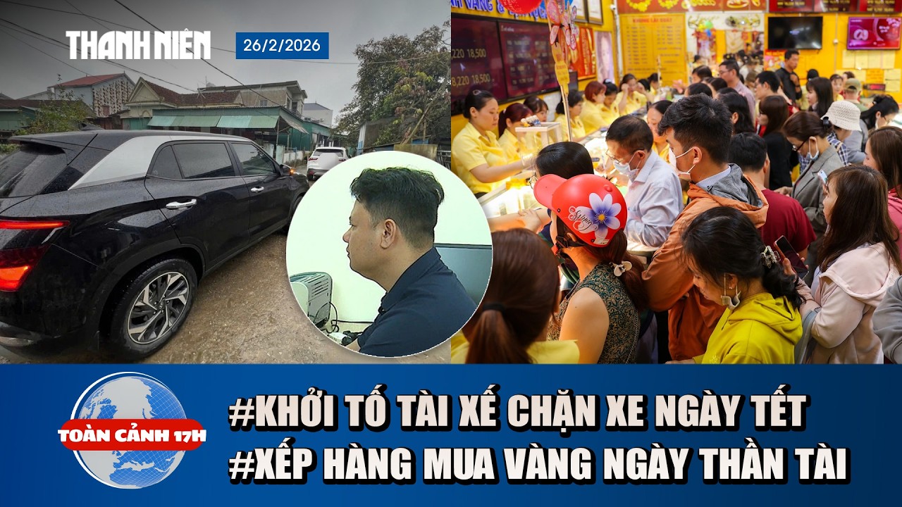 TOÀN CẢNH 17H: Khởi tố tài xế chặn xe mùng 2 Tết | Đội mưa chờ mua vàng ngày thần Tài