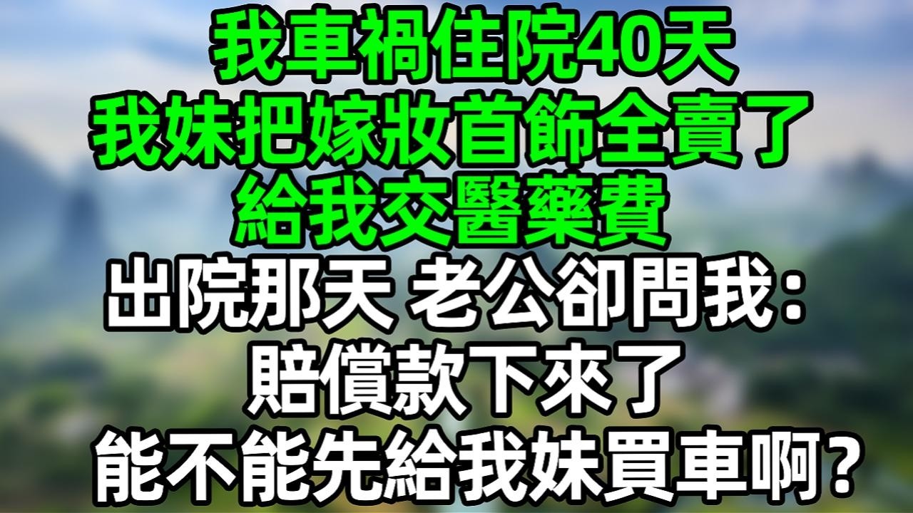 我車禍住院40天，我妹把嫁妝首飾全賣了，給我交醫藥費，出院那天，老公卻問我：賠償款下來了，能不能先給我妹買車啊？#夜讀人生 #大橘講故事  #情感故事 #講故事  #幸福生活