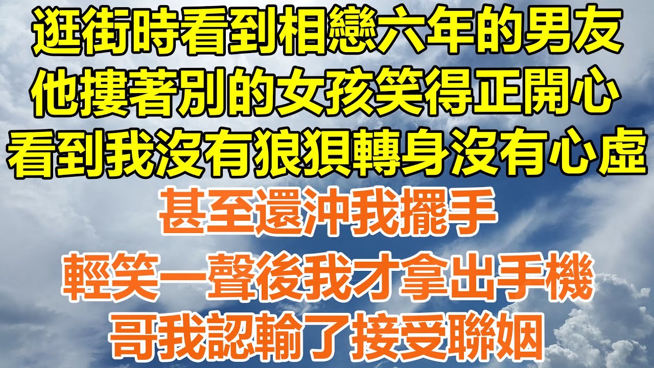 （完結爽文）逛街時看到相戀六年的男友，他摟著別的女孩笑得正開心，看到我沒有狼狽轉身沒有心虛，甚至還沖我擺手，輕笑一聲後我才拿出手機，哥我認輸了接受聯姻！#情感#老年人#幸福#出軌#家產#白月光#老人