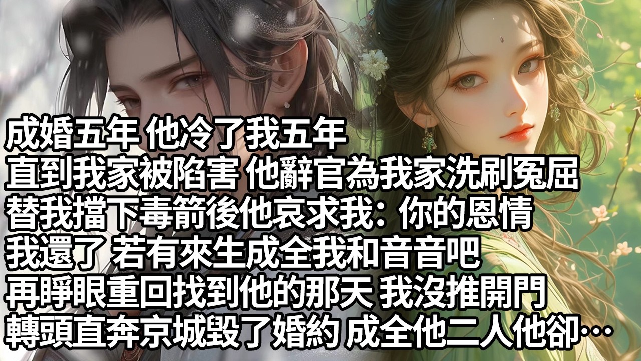 【一口氣看完】成婚五年 他冷了我五年，直到我家被陷害 他辭官為我家洗刷冤屈，替我擋下毒箭後他哀求我：你的恩情，我還了 若有來生成全我和音音吧，再睜眼重回找到他的那天 我沒推開門， 成全他二人他卻…