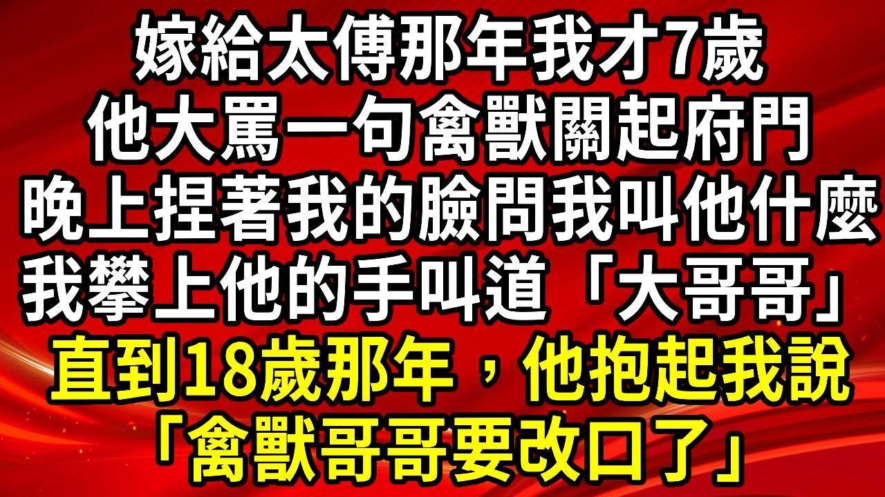 嫁給太傅那年我才7歲，他大罵一句禽獸關起府門，晚上捏著我的臉問我叫他什麼，我攀上他的手叫道「大哥哥」，直到18歲那年，他抱起我說「禽獸哥哥要改口了」#生活經驗#情感故事#養老