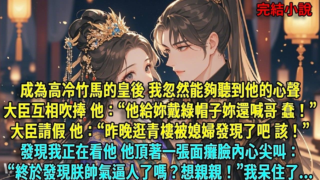 成為高冷竹馬的皇後，我忽然能夠聽到他的心聲。大臣吹捧 他：&ldquo;他給妳戴綠帽子妳還喊哥 蠢！&rdquo;大臣請假 他：&ldquo;昨晚逛青樓被媳婦發現了吧 該！&rdquo;發現我正在看他 他頂著一張面癱臉內心尖叫#爽文#古言#打臉