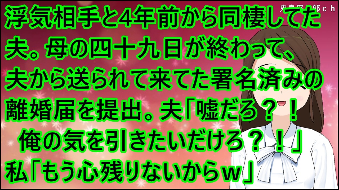 【スカッとする話】浮気相手と4年前から同棲してた夫。母の四十九日が終わって、夫から送られて来てた署名済みの離婚届を提出。夫「は？！嘘だろ？！俺の気を引きたいだけだろ？！」私「もう心残りないからｗ」
