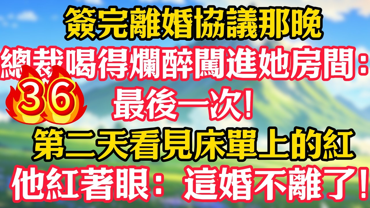 【第36集】簽完離婚協議那晚，總裁喝得爛醉闖進她房間：最後一次！第二天看見床單上的紅，他紅著眼：這婚不離了！#甜宠