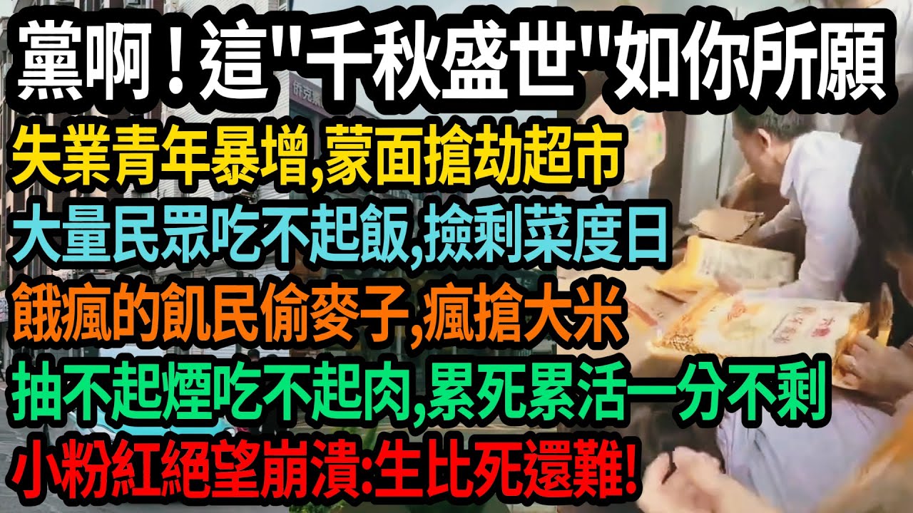 黨啊！這千秋盛世如您所願，失業青年暴增，蒙面搶劫超市，大量民眾吃不起飯，撿剩菜度日，餓瘋的飢民偷麥子，瘋搶大米，抽不起煙吃不起肉，累死累活一分不剩，小粉紅絕望崩潰，生必死還難！