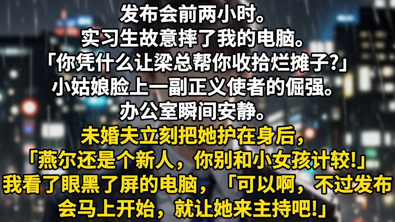发布会前两小时。实习生故意摔了我的电脑。「你的工作没做好，凭什么让梁总帮你收拾烂摊子?」小姑娘脸上一副正义使者的倔强。办公室瞬间安静。未婚夫立刻把她护在身后，「燕尔还是个新人，你别和小女孩计较!」