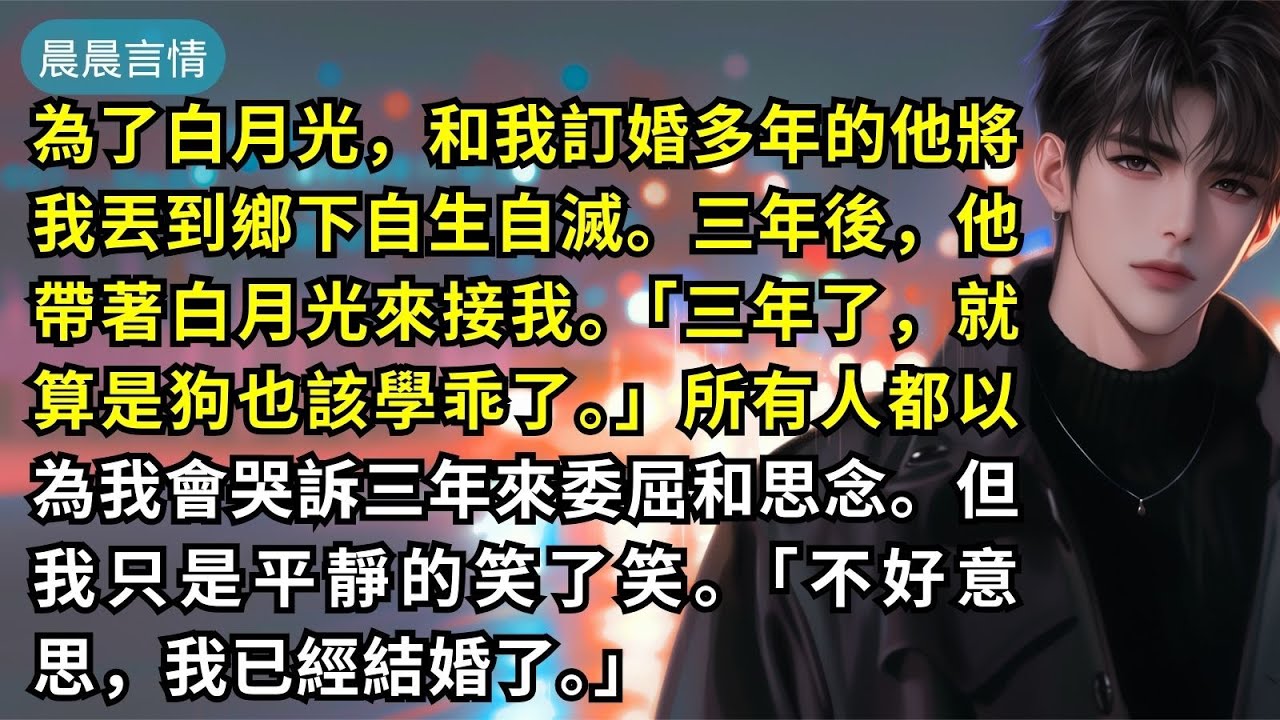 為了白月光，和我訂婚多年的他將我丟到鄉下自生自滅。三年後，他帶著白月光來接我。「三年了，就算是狗也該學乖了。」所有人都以為我會哭訴三年來委屈和思念。但我只是平靜的笑了笑。「不好意思，我已經結婚了。」