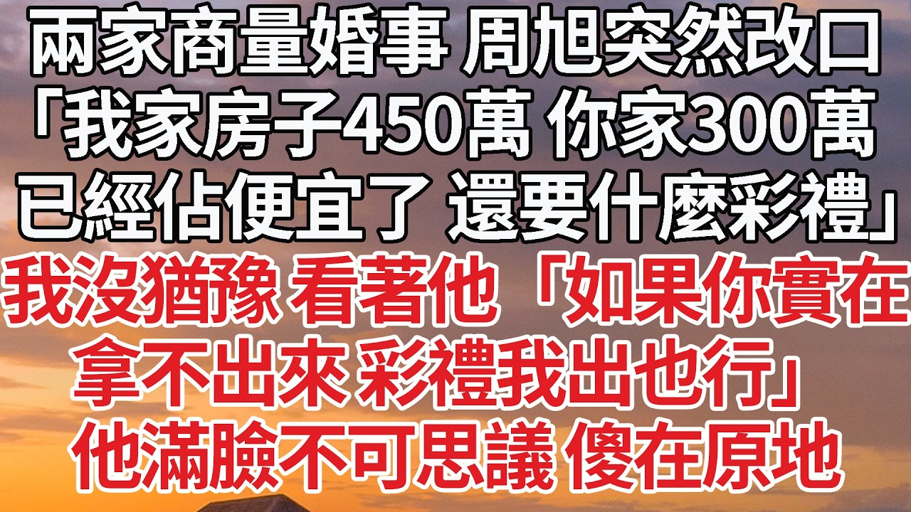 【完結】兩家商量婚事 周旭突然改口，「我家房子450萬 你家300萬，已經佔便宜了 還要什麼彩禮」我沒猶豫 看著他「如果你實在，拿不出來 彩禮我出也行」他滿臉不可思議 傻在原地 #婚姻 #情感 #豪门