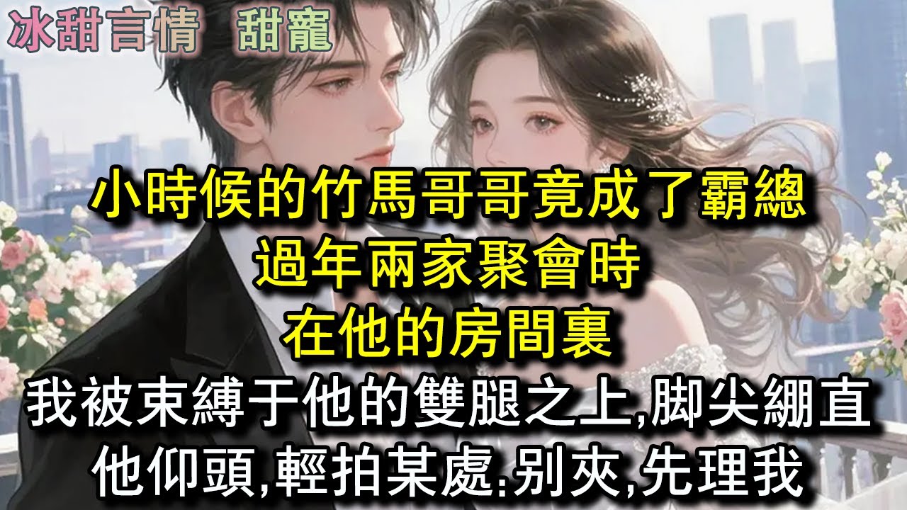 小時候的竹馬哥哥竟成了霸總，過年兩家聚會時，在他的房間裏，我被束縛於他的雙腿之上,腳尖繃直，他仰頭,輕拍某處:別夾,先理我