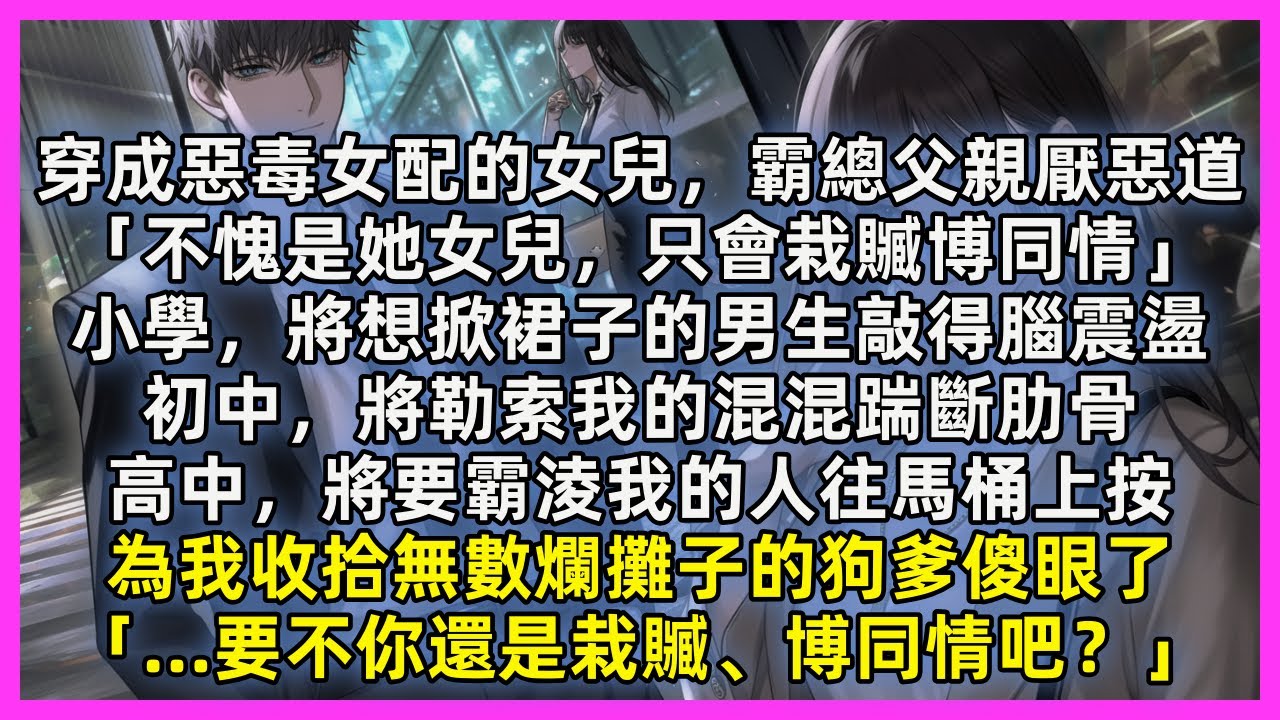 穿成惡毒女配的女兒，霸總父親厭惡道「不愧是她女兒，只會栽贓博同情」當我將想掀裙子的男生敲得腦震盪，將勒索我的混混踹斷肋骨，將要霸淩我的人往馬桶上按。狗爹傻眼了「…要不你還是栽贓、博同情吧？」