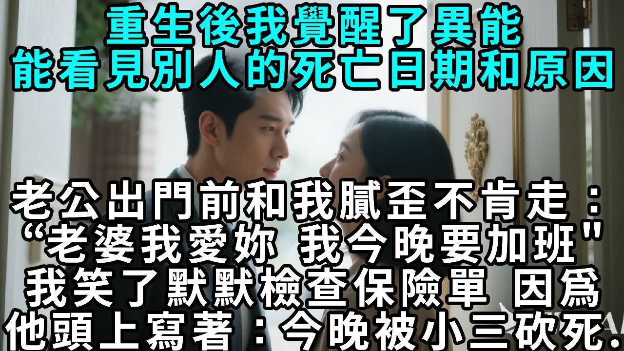 重生後我覺醒了異能，能看見別人的死亡日期和原因。老公臨出門前和我膩歪不肯走：「老婆，我愛妳，我今晚要加班。」我笑了，默默檢查保險單，因為他頭上寫著：「今晚被小三砍死……」