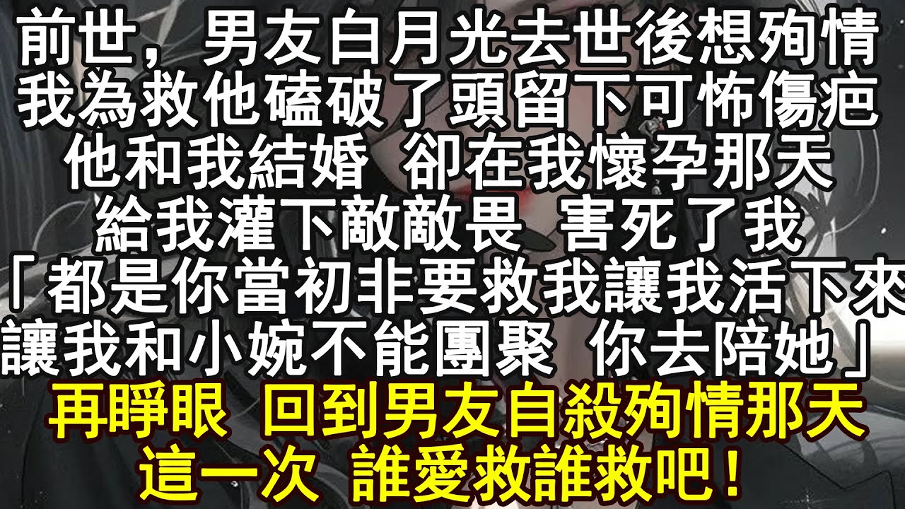 前世，男友白月光去世後想殉情.我為救他磕破了頭留下可怖傷疤,他和我結婚 卻在我懷孕那天,給我灌下敵敵畏 害死了我「都是你當初非要救我讓我活下來讓我和小婉不能團聚 你去陪她」再睜眼 回到男友自殺殉情